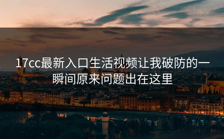 17cc最新入口生活视频让我破防的一瞬间原来问题出在这里