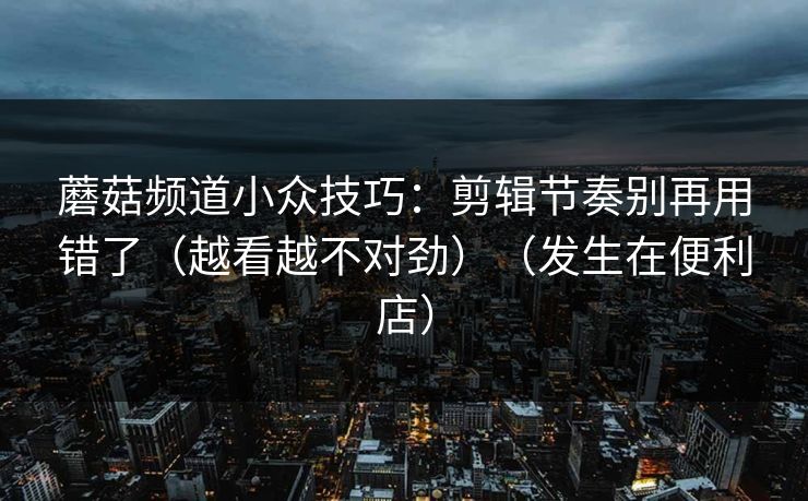 蘑菇频道小众技巧：剪辑节奏别再用错了（越看越不对劲）（发生在便利店）
