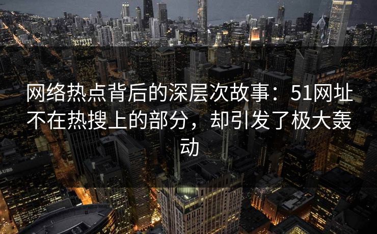 网络热点背后的深层次故事：51网址不在热搜上的部分，却引发了极大轰动