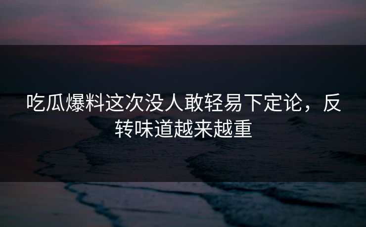 吃瓜爆料这次没人敢轻易下定论，反转味道越来越重