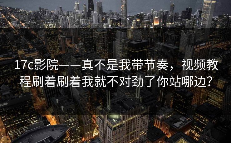 17c影院——真不是我带节奏，视频教程刷着刷着我就不对劲了你站哪边？
