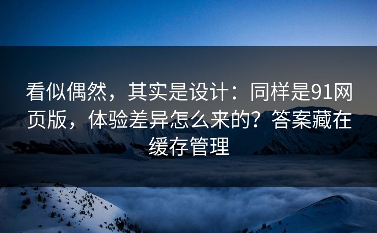 看似偶然，其实是设计：同样是91网页版，体验差异怎么来的？答案藏在缓存管理